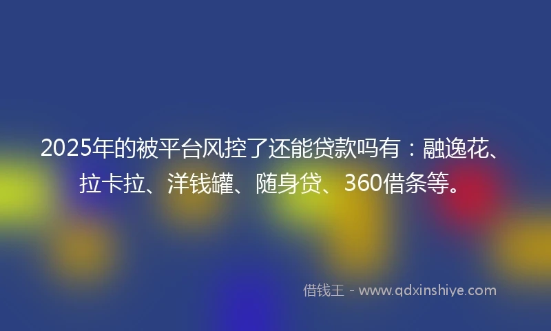 2025年的被平台风控了还能贷款吗有：融逸花、拉卡拉、洋钱罐、随身贷、360借条等。