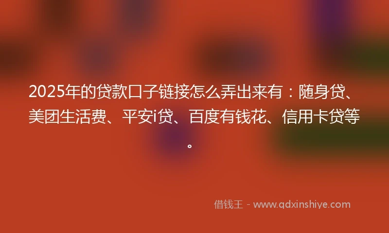 2025年的贷款口子链接怎么弄出来有：随身贷、美团生活费、平安i贷、百度有钱花、信用卡贷等。
