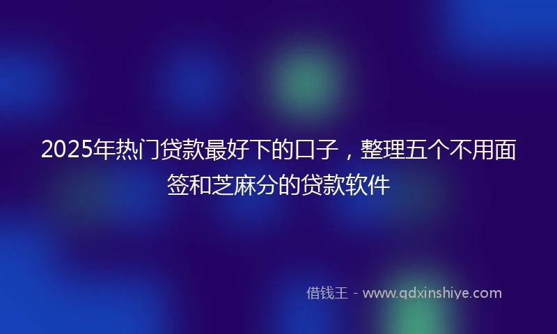 2025年热门贷款最好下的口子，整理五个不用面签和芝麻分的贷款软件