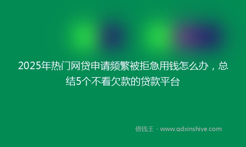 2025年热门网贷申请频繁被拒急用钱怎么办，总结5个不看欠款的贷款平台