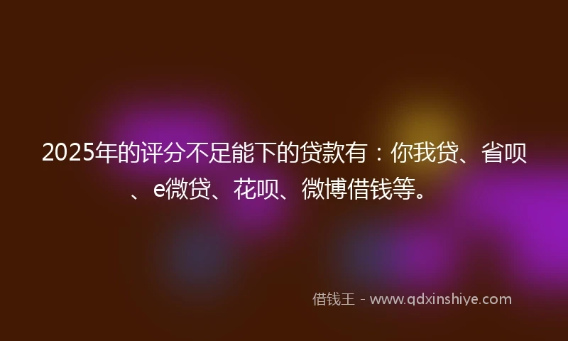 2025年的评分不足能下的贷款有：你我贷、省呗、e微贷、花呗、微博借钱等。