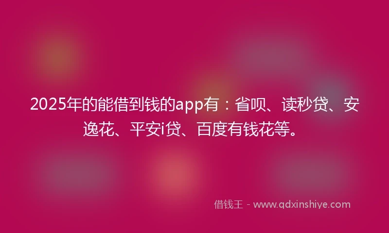 2025年的能借到钱的app有：省呗、读秒贷、安逸花、平安i贷、百度有钱花等。