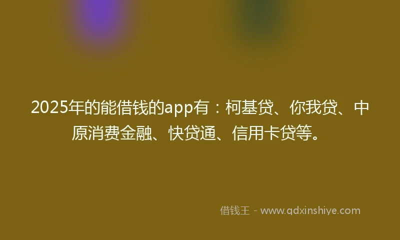 2025年的能借钱的app有：柯基贷、你我贷、中原消费金融、快贷通、信用卡贷等。