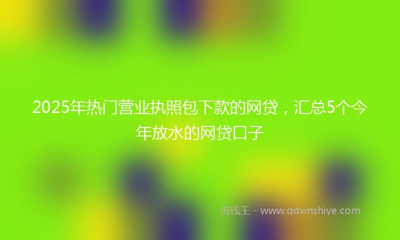 2025年热门营业执照包下款的网贷，汇总5个今年放水的网贷口子