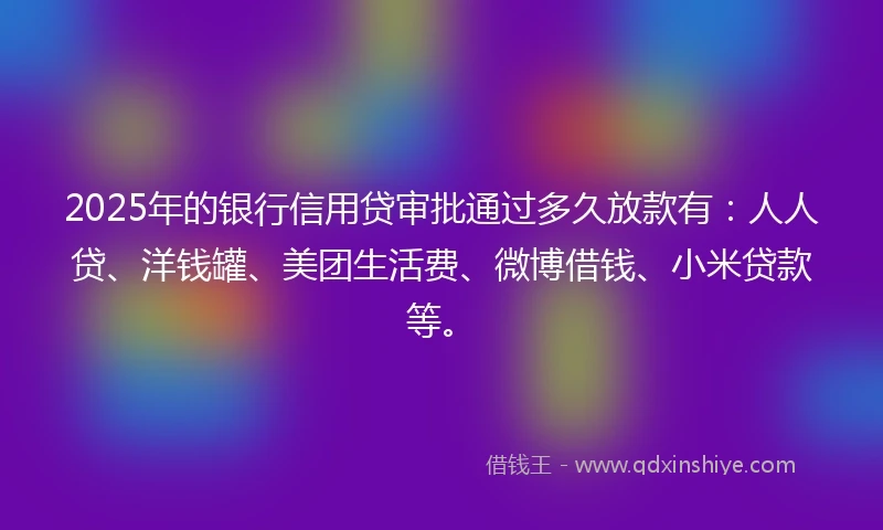 2025年的银行信用贷审批通过多久放款有：人人贷、洋钱罐、美团生活费、微博借钱、小米贷款等。