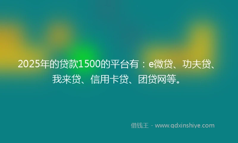 2025年的贷款1500的平台有：e微贷、功夫贷、我来贷、信用卡贷、团贷网等。