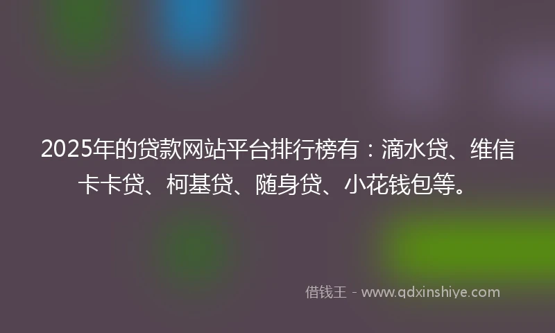 2025年的贷款网站平台排行榜有：滴水贷、维信卡卡贷、柯基贷、随身贷、小花钱包等。