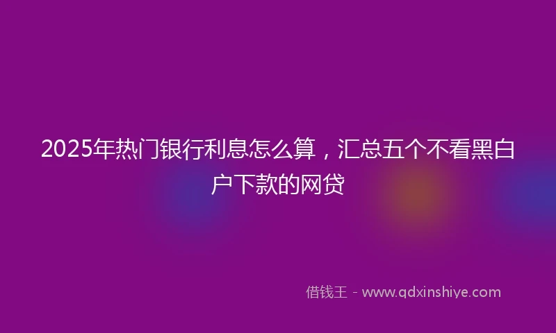 2025年热门银行利息怎么算，汇总五个不看黑白户下款的网贷