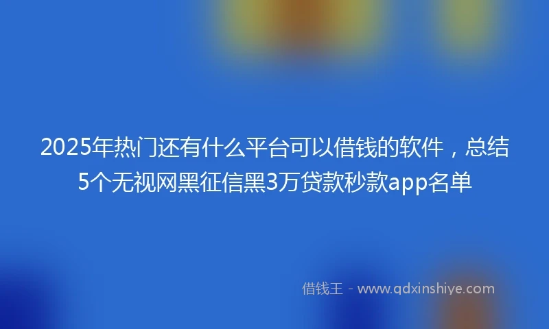 2025年热门还有什么平台可以借钱的软件，总结5个无视网黑征信黑3万贷款秒款app名单