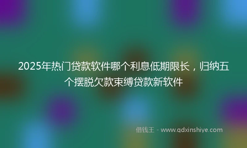 2025年热门贷款软件哪个利息低期限长，归纳五个摆脱欠款束缚贷款新软件