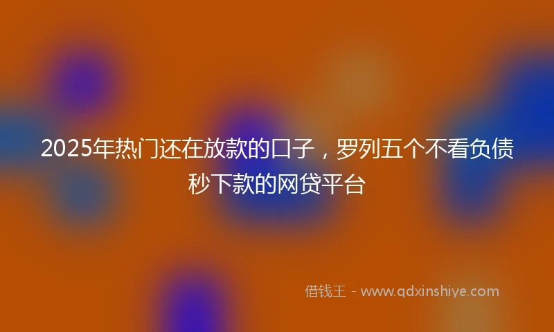 2025年热门还在放款的口子，罗列五个不看负债秒下款的网贷平台