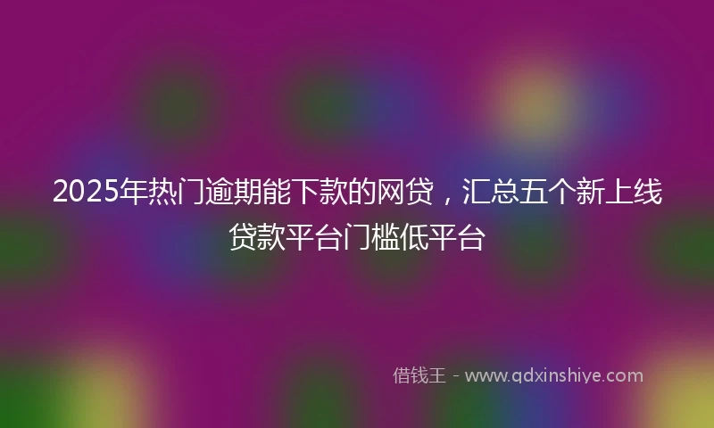 2025年热门逾期能下款的网贷，汇总五个新上线贷款平台门槛低平台