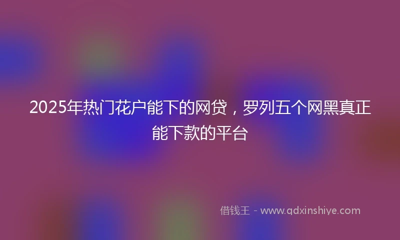 2025年热门花户能下的网贷，罗列五个网黑真正能下款的平台