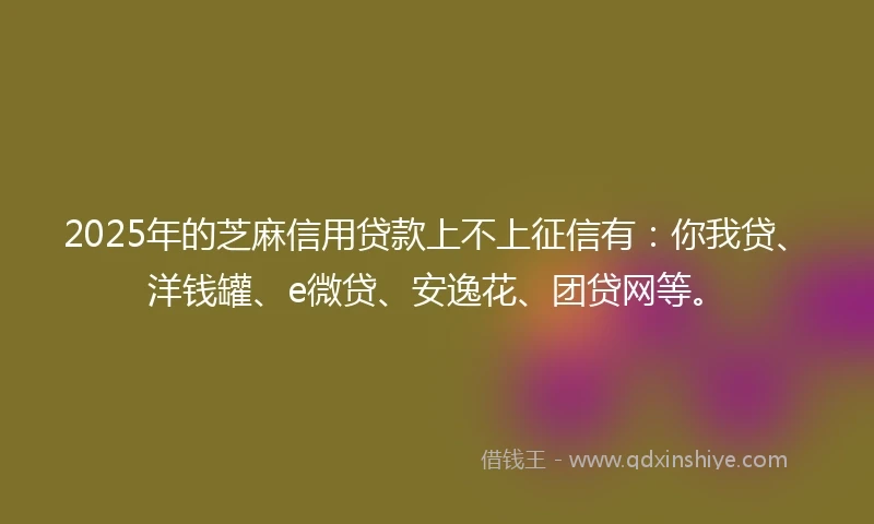 2025年的芝麻信用贷款上不上征信有：你我贷、洋钱罐、e微贷、安逸花、团贷网等。