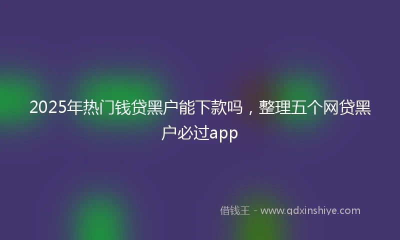 2025年热门钱贷黑户能下款吗，整理五个网贷黑户必过app