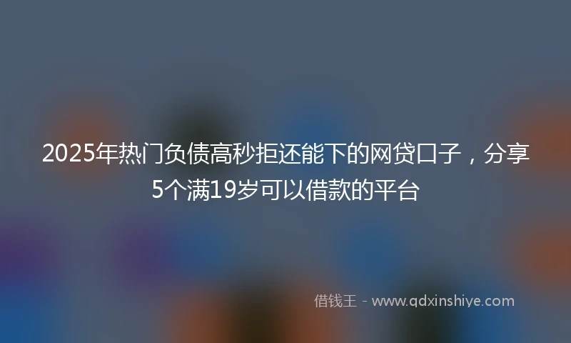 2025年热门负债高秒拒还能下的网贷口子，分享5个满19岁可以借款的平台