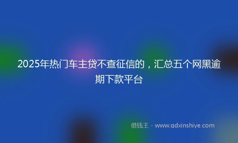 2025年热门车主贷不查征信的，汇总五个网黑逾期下款平台