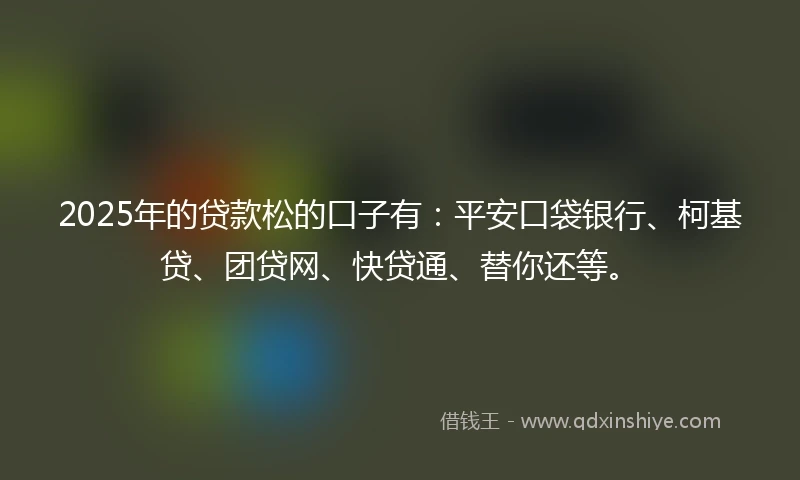 2025年的贷款松的口子有：平安口袋银行、柯基贷、团贷网、快贷通、替你还等。