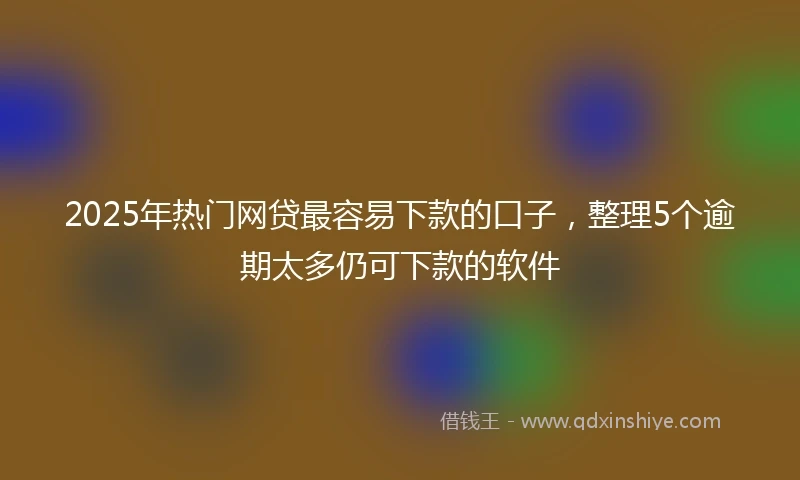2025年热门网贷最容易下款的口子，整理5个逾期太多仍可下款的软件