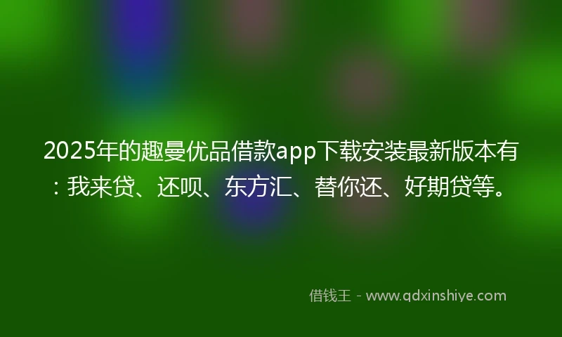 2025年的趣曼优品借款app下载安装最新版本有：我来贷、还呗、东方汇、替你还、好期贷等。