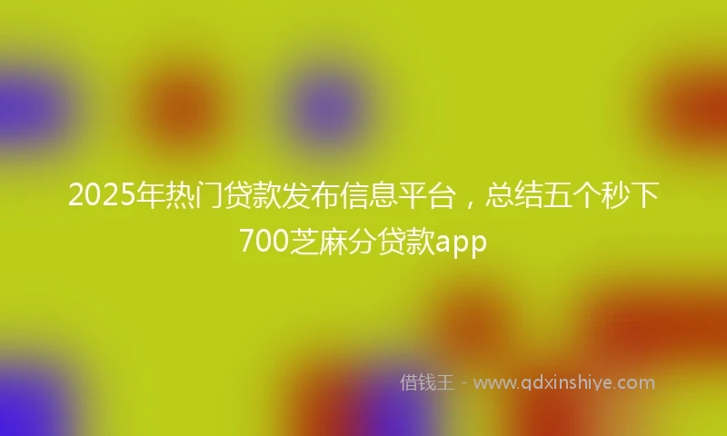 2025年热门贷款发布信息平台，总结五个秒下700芝麻分贷款app