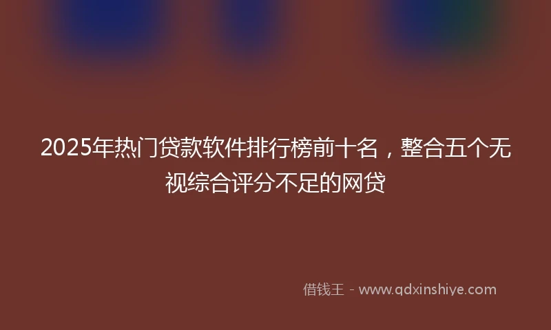 2025年热门贷款软件排行榜前十名，整合五个无视综合评分不足的网贷