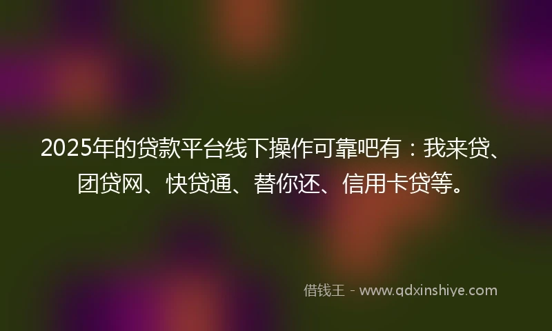 2025年的贷款平台线下操作可靠吧有：我来贷、团贷网、快贷通、替你还、信用卡贷等。