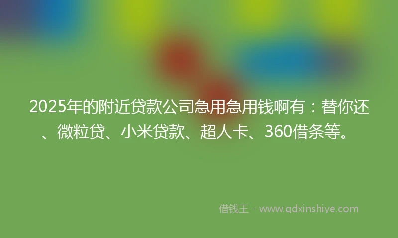 2025年的附近贷款公司急用急用钱啊有：替你还、微粒贷、小米贷款、超人卡、360借条等。