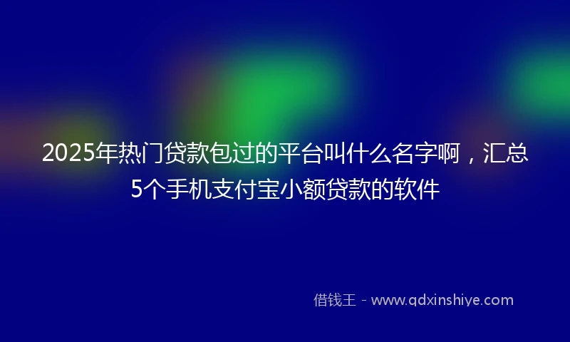 2025年热门贷款包过的平台叫什么名字啊，汇总5个手机支付宝小额贷款的软件