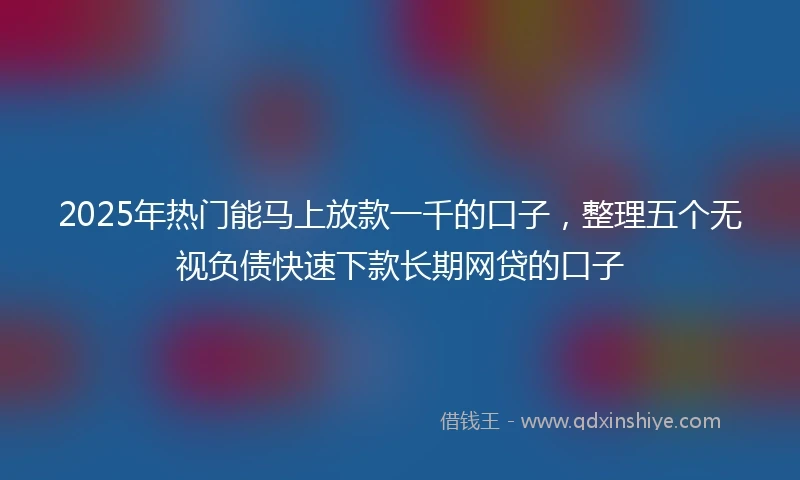 2025年热门能马上放款一千的口子，整理五个无视负债快速下款长期网贷的口子