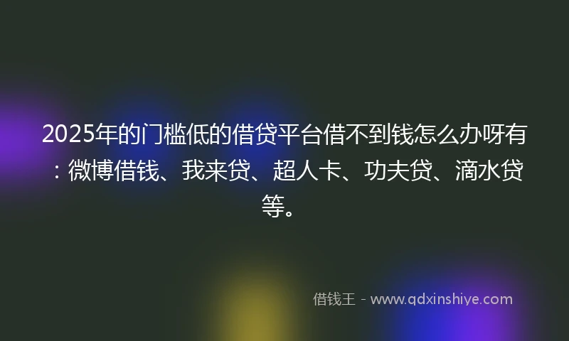 2025年的门槛低的借贷平台借不到钱怎么办呀有：微博借钱、我来贷、超人卡、功夫贷、滴水贷等。
