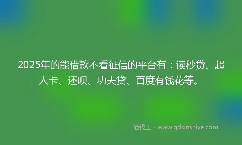 2025年的能借款不看征信的平台有：读秒贷、超人卡、还呗、功夫贷、百度有钱花等。