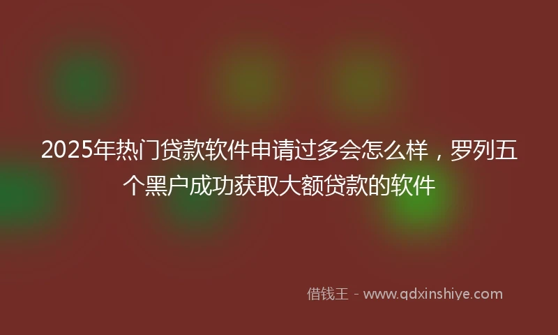 2025年热门贷款软件申请过多会怎么样，罗列五个黑户成功获取大额贷款的软件