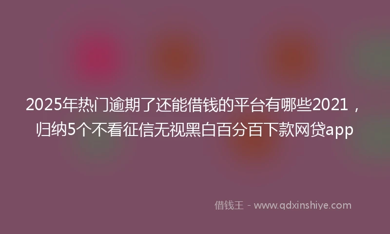 2025年热门逾期了还能借钱的平台有哪些2021，归纳5个不看征信无视黑白百分百下款网贷app