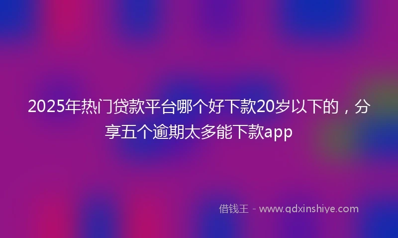2025年热门贷款平台哪个好下款20岁以下的，分享五个逾期太多能下款app