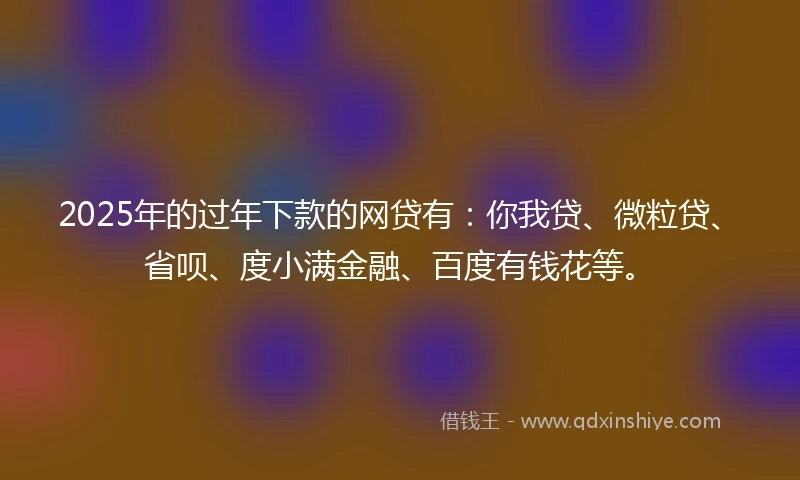 2025年的过年下款的网贷有：你我贷、微粒贷、省呗、度小满金融、百度有钱花等。