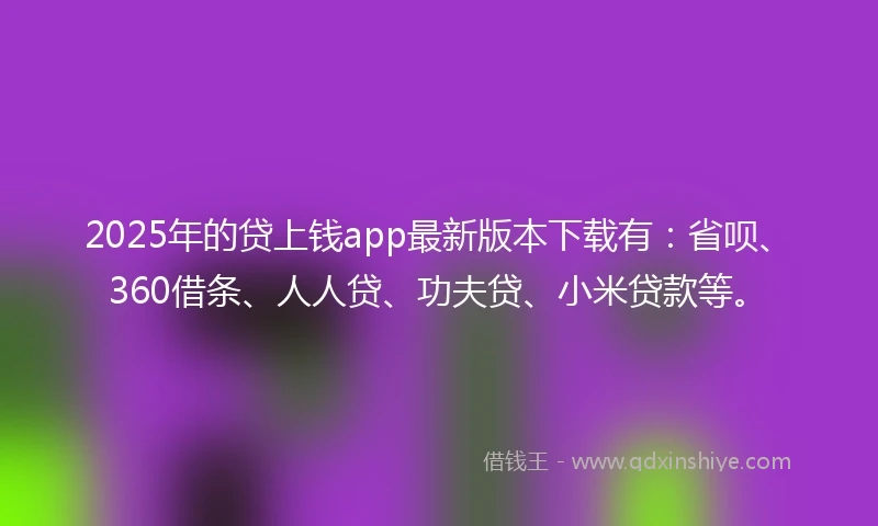 2025年的贷上钱app最新版本下载有：省呗、360借条、人人贷、功夫贷、小米贷款等。