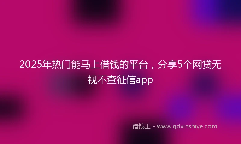 2025年热门能马上借钱的平台，分享5个网贷无视不查征信app