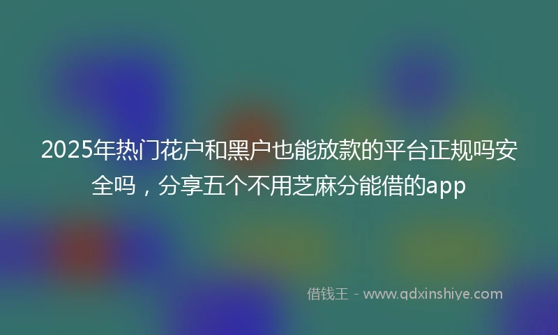 2025年热门花户和黑户也能放款的平台正规吗安全吗，分享五个不用芝麻分能借的app
