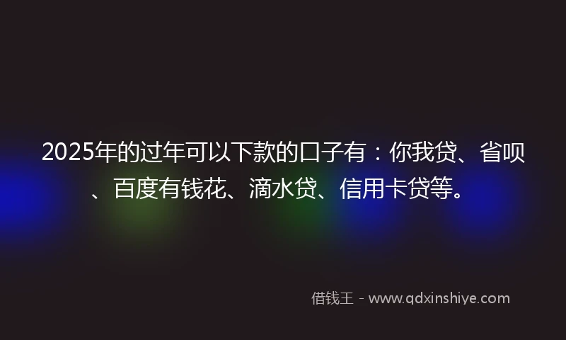 2025年的过年可以下款的口子有：你我贷、省呗、百度有钱花、滴水贷、信用卡贷等。
