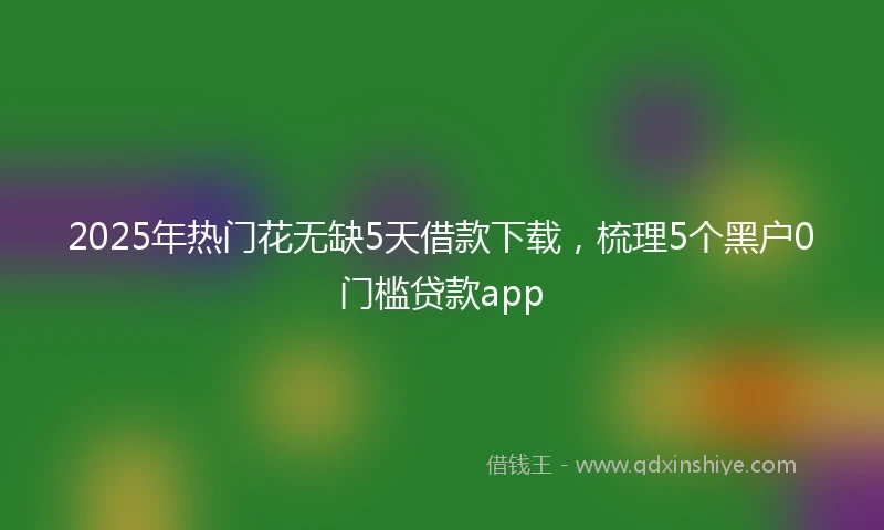 2025年热门花无缺5天借款下载，梳理5个黑户0门槛贷款app