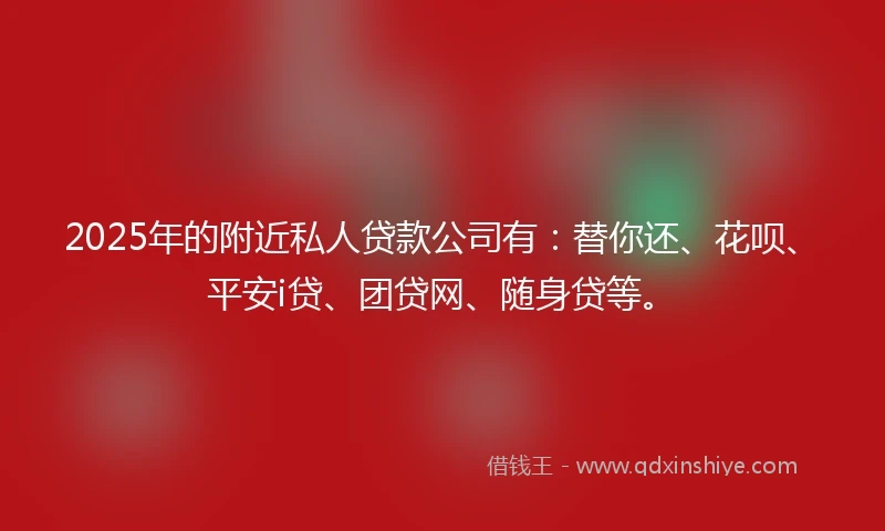 2025年的附近私人贷款公司有：替你还、花呗、平安i贷、团贷网、随身贷等。