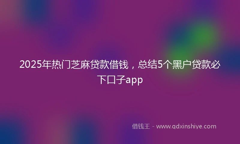 2025年热门芝麻贷款借钱，总结5个黑户贷款必下口子app