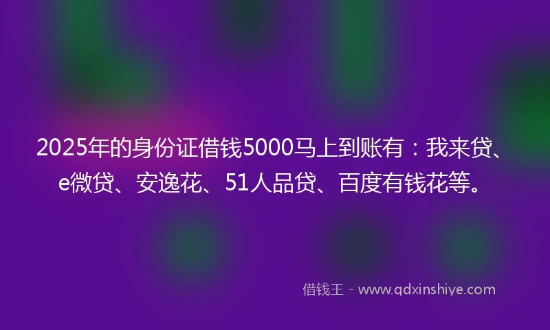 2025年的身份证借钱5000马上到账有：我来贷、e微贷、安逸花、51人品贷、百度有钱花等。