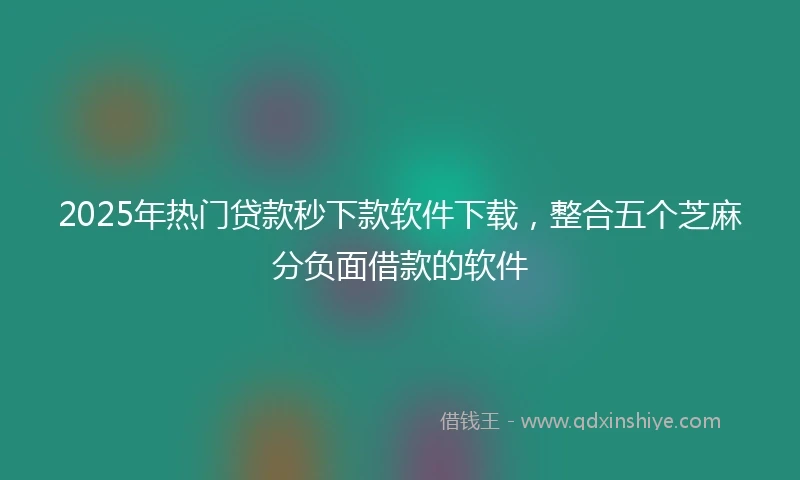 2025年热门贷款秒下款软件下载，整合五个芝麻分负面借款的软件