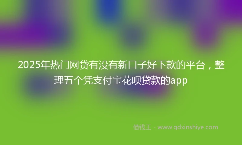 2025年热门网贷有没有新口子好下款的平台，整理五个凭支付宝花呗贷款的app