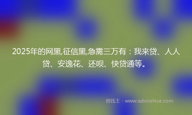 2025年的网黑,征信黑,急需三万有：我来贷、人人贷、安逸花、还呗、快贷通等。