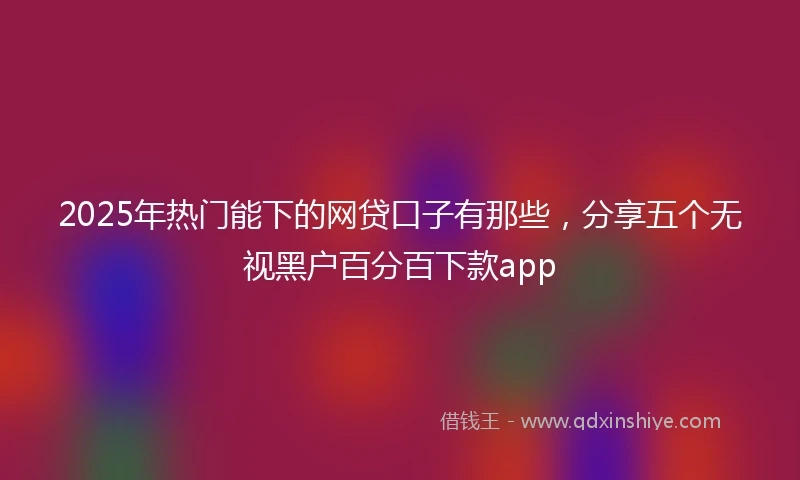 2025年热门能下的网贷口子有那些，分享五个无视黑户百分百下款app