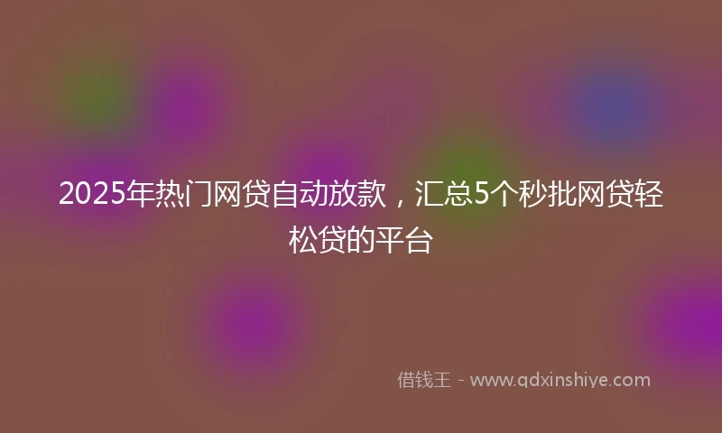 2025年热门网贷自动放款，汇总5个秒批网贷轻松贷的平台