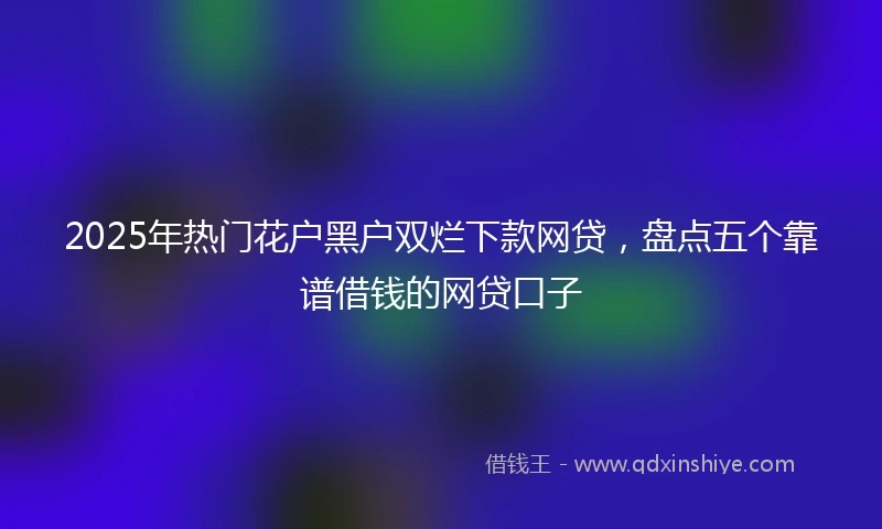 2025年热门花户黑户双烂下款网贷，盘点五个靠谱借钱的网贷口子